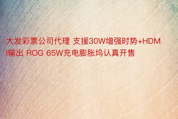 大发彩票公司代理 支援30W增强时势+HDMI输出 ROG 65W充电膨胀坞认真开售